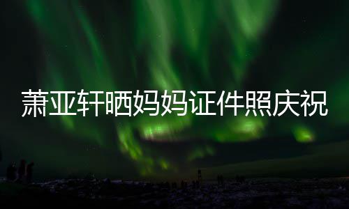 妈妈们赢我萧亚轩晒证件照庆祝名了誉权胜诉